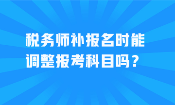 税务师补报名时能调整报考科目吗? 税务师补报名时能调整报考科目吗?