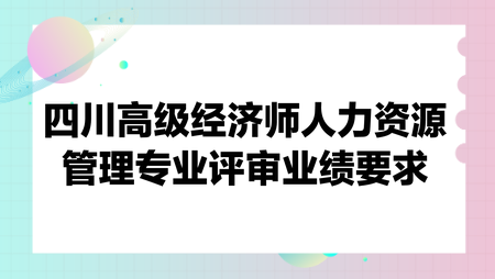 四川高级经济师人力资源管理专业评审业绩要求 四川高级经济师人力资源管理专业评审业绩要求