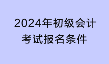 2024年初级会计报名条件是什么？需提前准备哪些材料？