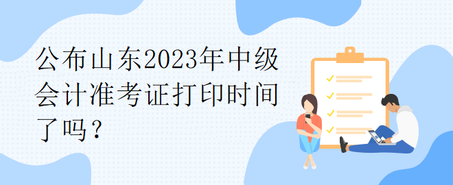 公布山东2023年中级会计准考证打印时间了吗？