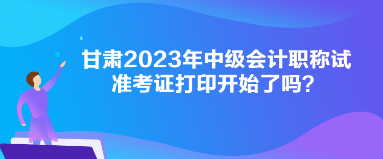 甘肃2023年中级会计职称试准考证打印开始了吗？
