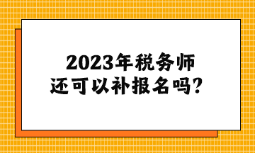 2023年税务师还可以补报名吗? 2023年税务师还可以补报名吗?