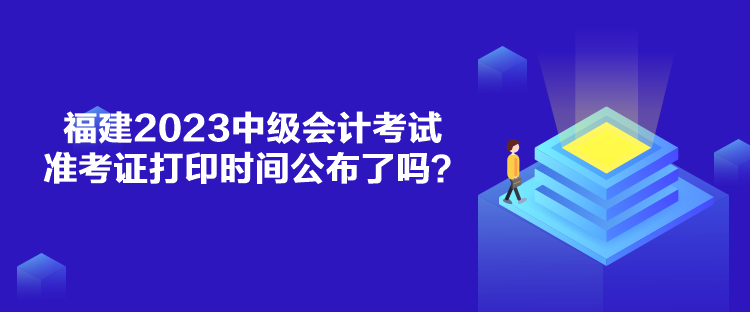 福建2023中级会计考试准考证打印时间公布了吗？
