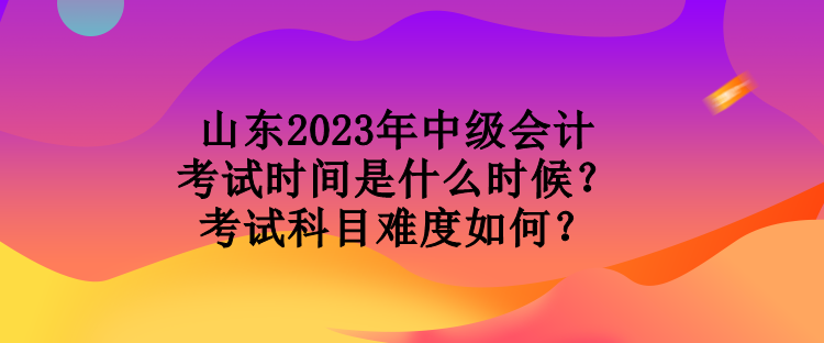 山东2023年中级会计考试时间是什么时候?考试科目难度如何? 山东2023年中级会计考试时间是什么时候?考试科目难度如何?