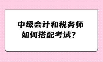 中级会计和税务师如何搭配考试? 中级会计和税务师如何搭配考试?