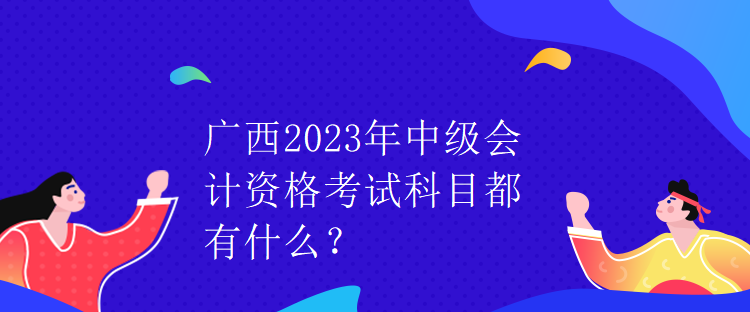 广西2023年中级会计资格考试科目都有什么? 广西2023年中级会计资格考试科目都有什么?