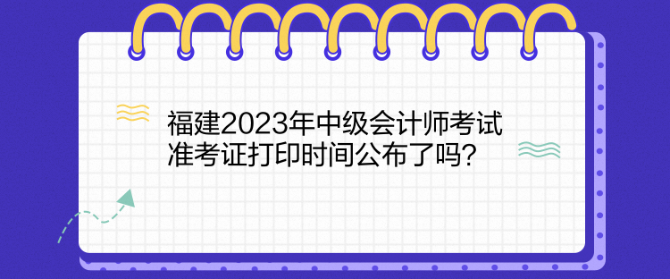 福建2023年中级会计师考试准考证打印时间公布了吗? 福建2023年中级会计师考试准考证打印时间公布了吗?