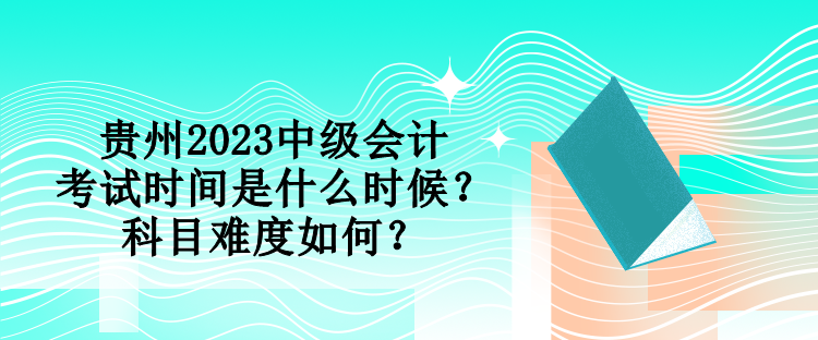 贵州2023中级会计考试时间是什么时候？科目难度如何？