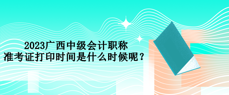 2023广西中级会计职称准考证打印时间是什么时候呢？