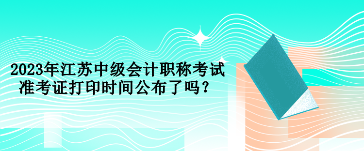 2023年江苏中级会计职称考试准考证打印时间公布了吗？