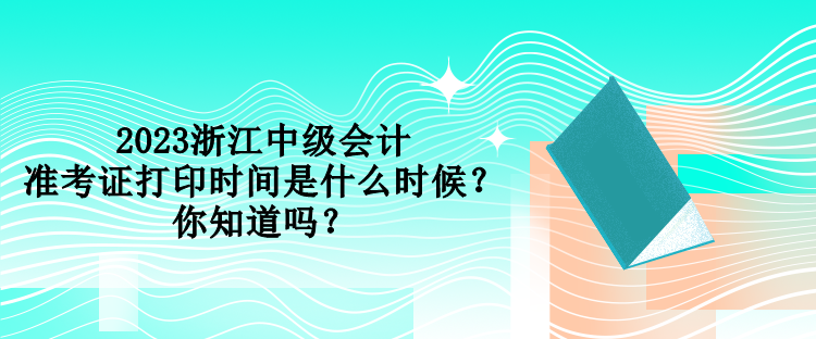 2023浙江中级会计准考证打印时间是什么时候？你知道吗？