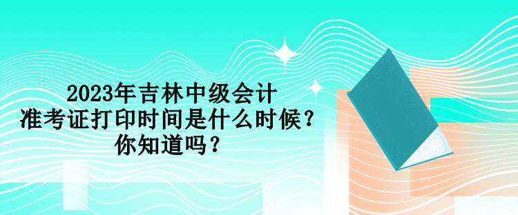 2023年吉林中级会计准考证打印时间是什么时候？你知道吗？