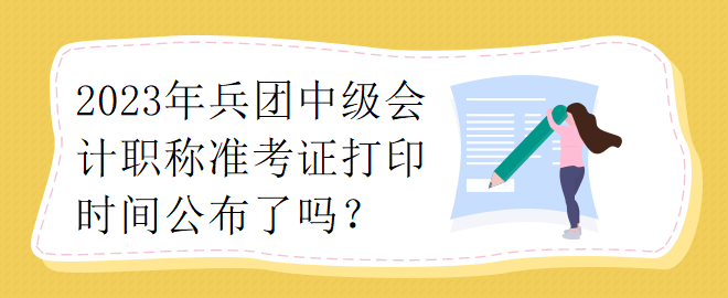 2023年兵团中级会计职称准考证打印时间公布了吗？
