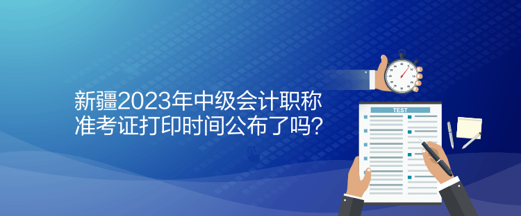新疆2023年中级会计职称准考证打印时间公布了吗？
