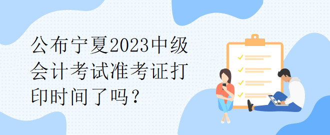 公布宁夏2023中级会计考试准考证打印时间了吗？