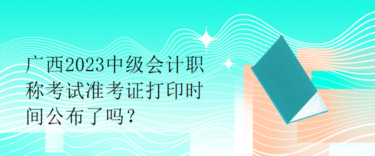 广西2023中级会计职称考试准考证打印时间公布了吗？
