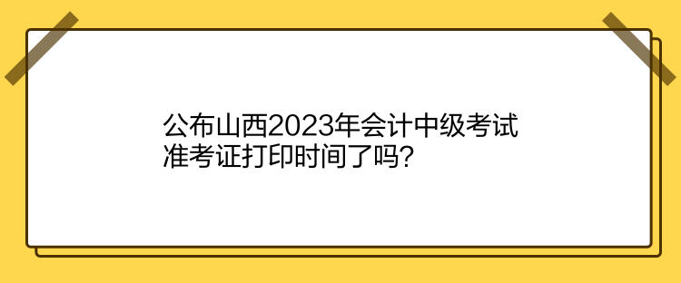 公布山西2023年会计中级考试准考证打印时间了吗？