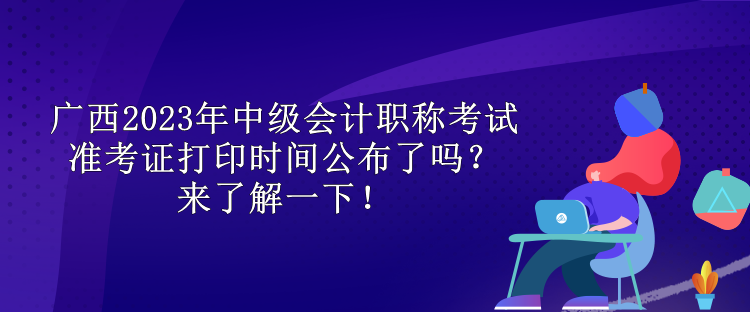 广西2023年中级会计职称考试准考证打印时间公布了吗？来了解一下！