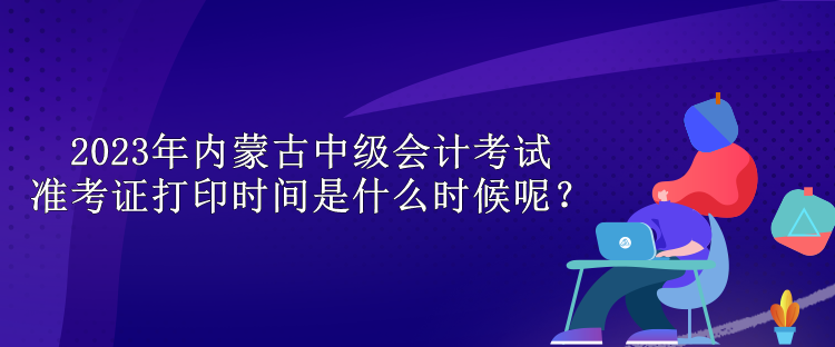 2023年内蒙古中级会计考试准考证打印时间是什么时候呢? 2023年内蒙古中级会计考试准考证打印时间是什么时候呢?