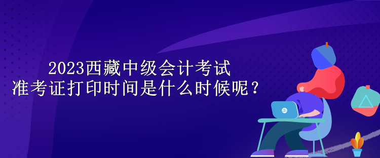 2023西藏中级会计考试准考证打印时间是什么时候呢？