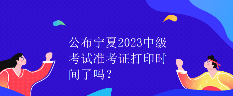 公布宁夏2023中级考试准考证打印时间了吗？