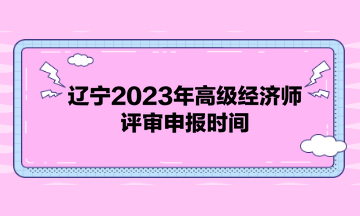 辽宁2023年高级经济师评审申报时间 辽宁2023年高级经济师评审申报时间