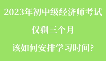 2023年初中级经济师考试仅剩三个月 该如何安排学习时间_ 2023年初中级经济师考试仅剩三个月 该如何安排学习时间_