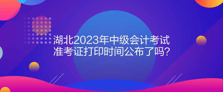 湖北2023年中级会计考试准考证打印时间公布了吗？