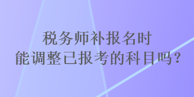 税务师补报名时能调整已报考的科目吗? 税务师补报名时能调整已报考的科目吗?