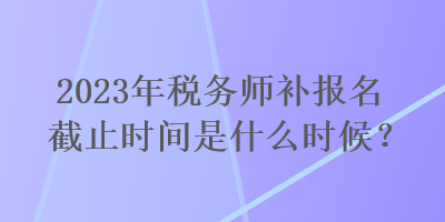 2023年税务师补报名截止时间是什么时候？