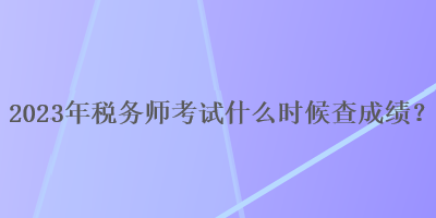 2023年税务师考试什么时候查成绩? 2023年税务师考试什么时候查成绩?