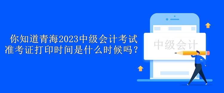 你知道青海2023中级会计考试准考证打印时间是什么时候吗？