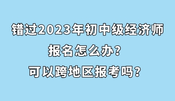 错过2023年初中级经济师报名怎么办?可以跨地区报考吗? 错过2023年初中级经济师报名怎么办?可以跨地区报考吗?