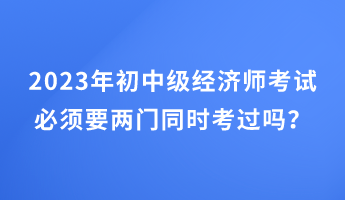 2023年初中级经济师考试必须要两门同时考过吗？