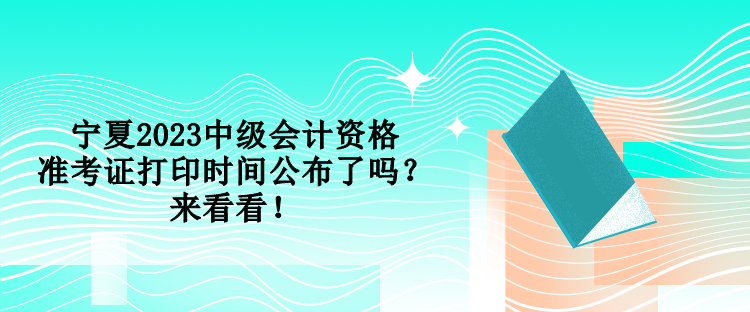 宁夏2023中级会计资格准考证打印时间公布了吗？来看看！