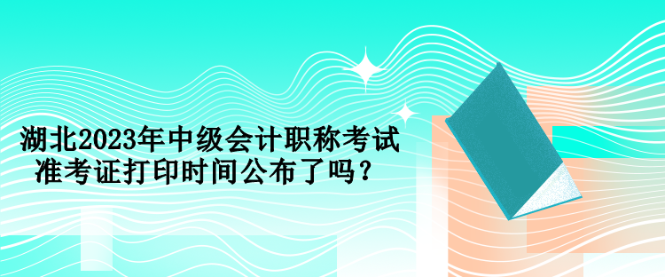 湖北2023年中级会计职称考试准考证打印时间公布了吗？