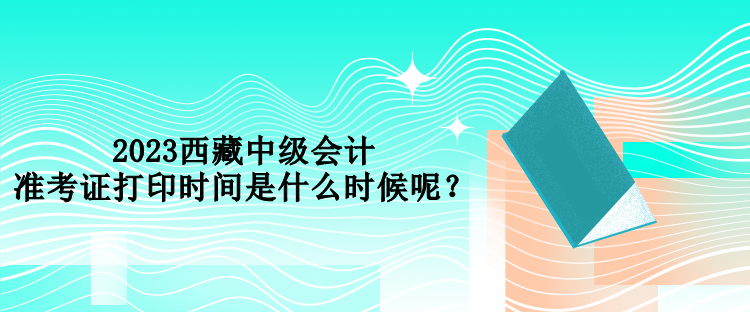 2023西藏中级会计准考证打印时间是什么时候呢？