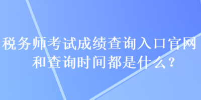 税务师考试成绩查询入口官网和查询时间都是什么？