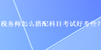 税务师怎么搭配科目考试好考些？