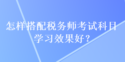 怎样搭配税务师考试科目学习效果好? 怎样搭配税务师考试科目学习效果好?