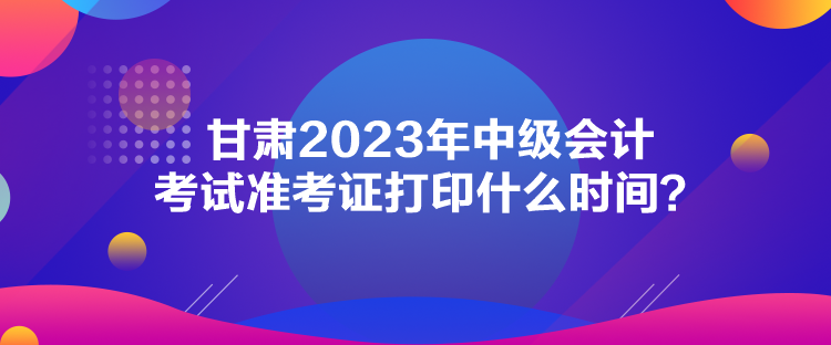 甘肃2023年中级会计考试准考证打印什么时间？