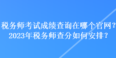 税务师考试成绩查询在哪个官网？2023年税务师查分如何安排？
