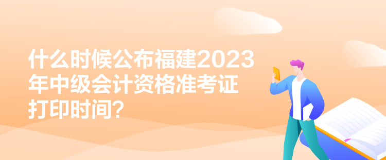 什么时候公布福建2023年中级会计资格准考证打印时间？