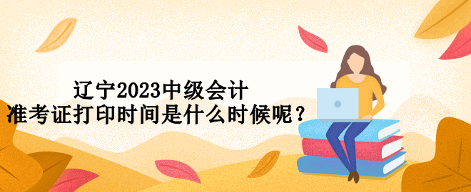 辽宁2023中级会计准考证打印时间是什么时候呢？