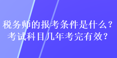 税务师的报考条件是什么?考试科目几年考完有效? 税务师的报考条件是什么?考试科目几年考完有效?