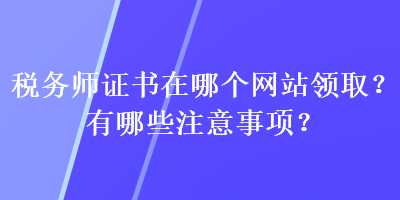 税务师证书在哪个网站领取?有哪些注意事项? 税务师证书在哪个网站领取?有哪些注意事项?