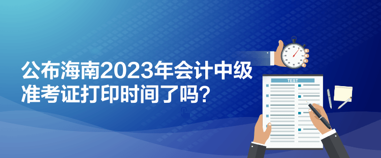 公布海南2023年会计中级准考证打印时间了吗？