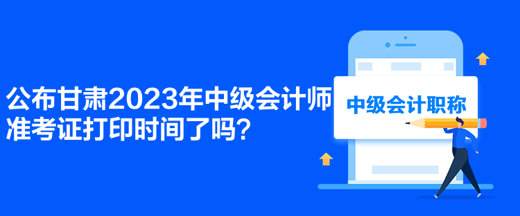 公布甘肃2023年中级会计师准考证打印时间了吗？