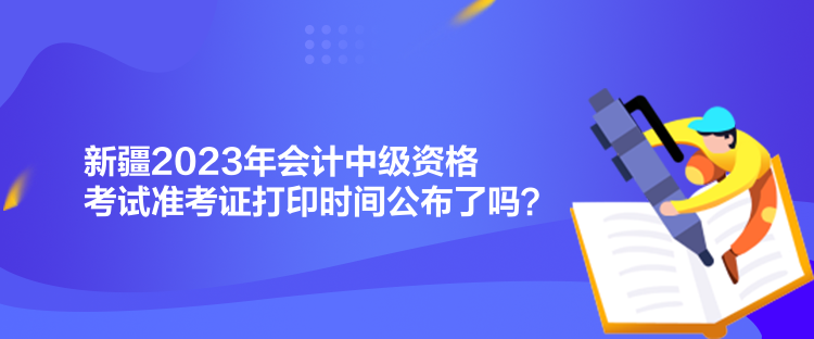 新疆2023年会计中级资格考试准考证打印时间公布了吗? 新疆2023年会计中级资格考试准考证打印时间公布了吗?