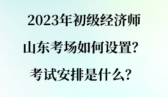 2023年初级经济师山东考场如何设置？考试安排是什么？